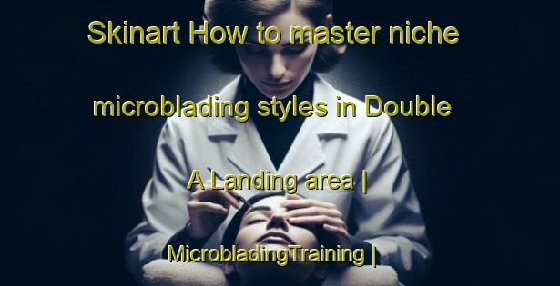 Skinart How to master niche microblading styles in Double A Landing area | MicrobladingTraining | MicrobladingClasses | SkinartTraining-United States